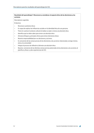 Descriptores para los resultados del aprendizaje de CAS
Guía de Creatividad, Actividad y Servicio52
Resultado del aprendizaje 7: Reconocer y considerar el aspecto ético de las decisiones y las
acciones
Descriptores sugeridos
El alumno:
•	 Reconoce cuestiones éticas
•	 Es capaz de explicar las influencias sociales en la identidad ética de una persona
•	 Tiene en cuenta el contexto cultural al realizar un plan o tomar una decisión ética
•	 Identifica qué se debe saber para tomar una decisión ética
•	 Articula enfoques y principios éticos para tomar decisiones éticas
•	 Muestra responsabilidad por sus decisiones y acciones
•	 Es consciente de las consecuencias de las decisiones y las acciones relacionadas consigo mismo,
otros y la comunidad
•	 Integra el proceso de reflexión al afrontar una decisión ética
•	 Muestra  conciencia de las distintas consecuencias potenciales de las decisiones y las acciones al
planificar y llevar a cabo experiencias de CAS
 