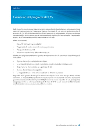 Guía de Creatividad, Actividad y Servicio54
Apéndices
Evaluación del programa de CAS
Cada cinco años, los colegios participan en un proceso de evaluación (que incluye una autoevaluación) para
valorar la implementación del Programa del Diploma. Como parte de este proceso, también se evalúa el
programa de CAS del colegio. Para aquellos colegios que envíen su autoevaluación del programa después
de mayo de 2016, será necesario aportar pruebas de que la planificación, la organización y la puesta en
práctica de CAS cumplen los requisitos que se indican en esta guía.
Dichas pruebas serán:
•	 Manual de CAS (copia impresa o digital)
•	 Programación de puntos de control, reuniones y entrevistas
•	 Presupuesto destinado a CAS
•	 Descripción de las funciones del coordinador de CAS
Además, los colegios deberán enviar ejemplos de experiencias de CAS que realicen los alumnos y que
demuestren:
•	 Cómo se alcanzan los resultados del aprendizaje
•	 La participación del alumno en cada una de las tres áreas (creatividad, actividad y servicio)
•	 De qué forma los alumnos inician las experiencias de CAS
•	 Cómo se abordan las cuestiones globales
•	 La integración de una o varias de las áreas de CAS en al menos un proyecto
Se pueden elegir ejemplos de trabajos de alumnos de cualquiera de los cinco años que dura el período
de revisión. En marzo de 2015 se publicará una versión revisada de la Guía para la evaluación del programa
y cuestionario de autoevaluación: Programa del Diploma con los nuevos requisitos de CAS, para aquellos
colegios que envíen su autoevaluación después de mayo de 2016. La guía revisada tendrá orientación
detallada sobre el proceso y las pruebas que deberán enviarse.
 
