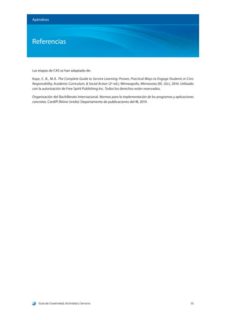 Guía de Creatividad, Actividad y Servicio 55
Apéndices
Referencias
Las etapas de CAS se han adaptado de:
Kaye, C. B., M.A. The Complete Guide to Service Learning: Proven, Practical Ways to Engage Students in Civic
Responsibility, Academic Curriculum, & Social Action (2ª ed.). Minneapolis, Minnesota (EE. UU.), 2010. Utilizado
con la autorización de Free Spirit Publishing Inc. Todos los derechos están reservados.
Organización del Bachillerato Internacional. Normas para la implementación de los programas y aplicaciones
concretas. Cardiff (Reino Unido): Departamento de publicaciones del IB, 2014.
 