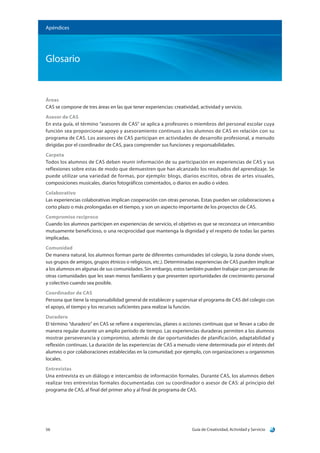 Guía de Creatividad, Actividad y Servicio56
Apéndices
Glosario
Áreas
CAS se compone de tres áreas en las que tener experiencias: creatividad, actividad y servicio.
Asesor de CAS
En esta guía, el término “asesores de CAS” se aplica a profesores o miembros del personal escolar cuya
función sea proporcionar apoyo y asesoramiento continuos a los alumnos de CAS en relación con su
programa de CAS. Los asesores de CAS participan en actividades de desarrollo profesional, a menudo
dirigidas por el coordinador de CAS, para comprender sus funciones y responsabilidades.
Carpeta
Todos los alumnos de CAS deben reunir información de su participación en experiencias de CAS y sus
reflexiones sobre estas de modo que demuestren que han alcanzado los resultados del aprendizaje. Se
puede utilizar una variedad de formas, por ejemplo: blogs, diarios escritos, obras de artes visuales,
composiciones musicales, diarios fotográficos comentados, o diarios en audio o video.
Colaborativo
Las experiencias colaborativas implican cooperación con otras personas. Estas pueden ser colaboraciones a
corto plazo o más prolongadas en el tiempo, y son un aspecto importante de los proyectos de CAS.
Compromiso recíproco
Cuando los alumnos participen en experiencias de servicio, el objetivo es que se reconozca un intercambio
mutuamente beneficioso, o una reciprocidad que mantenga la dignidad y el respeto de todas las partes
implicadas.
Comunidad
De manera natural, los alumnos forman parte de diferentes comunidades (el colegio, la zona donde viven,
sus grupos de amigos, grupos étnicos o religiosos, etc.). Determinadas experiencias de CAS pueden implicar
a los alumnos en algunas de sus comunidades. Sin embargo, estos también pueden trabajar con personas de
otras comunidades que les sean menos familiares y que presenten oportunidades de crecimiento personal
y colectivo cuando sea posible.
Coordinador de CAS
Persona que tiene la responsabilidad general de establecer y supervisar el programa de CAS del colegio con
el apoyo, el tiempo y los recursos suficientes para realizar la función.
Duradero
El término “duradero” en CAS se refiere a experiencias, planes o acciones continuas que se llevan a cabo de
manera regular durante un amplio período de tiempo. Las experiencias duraderas permiten a los alumnos
mostrar perseverancia y compromiso, además de dar oportunidades de planificación, adaptabilidad y
reflexión continuas. La duración de las experiencias de CAS a menudo viene determinada por el interés del
alumno o por colaboraciones establecidas en la comunidad; por ejemplo, con organizaciones u organismos
locales.
Entrevistas
Una entrevista es un diálogo e intercambio de información formales. Durante CAS, los alumnos deben
realizar tres entrevistas formales documentadas con su coordinador o asesor de CAS: al principio del
programa de CAS, al final del primer año y al final de programa de CAS.
 