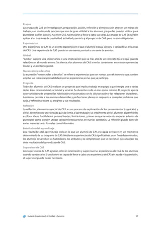 Guía de Creatividad, Actividad y Servicio 57
Etapas
Las etapas de CAS de investigación, preparación, acción, reflexión y demostración ofrecen un marco de
trabajo y un continuo de proceso que son de gran utilidad a los alumnos, ya que las pueden utilizar para
plantearse qué les gustaría hacer en CAS, hacer planes y llevar a cabo sus ideas. Las etapas de CAS se pueden
aplicar a las tres áreas de creatividad, actividad y servicio y al proyecto de CAS, pero no son obligatorias.
Experiencias
Una experiencia de CAS es un evento específico en el que el alumno trabaja con una o varias de las tres áreas
de CAS. Una experiencia de CAS puede ser un evento puntual o una serie de eventos.
Global
“Global” supone una importancia o una implicación que va más allá de un contexto local o que guarda
relación con el mundo entero. Se alienta a los alumnos de CAS a ver las conexiones entre sus experiencias
locales y un contexto global.
Nuevos roles o desafíos
La expresión “nuevos roles o desafíos” se refiere a experiencias que son nuevas para el alumno o que pueden
ampliar sus roles o responsabilidades en las experiencias en las que ya participe.
Proyecto
Todos los alumnos de CAS realizan un proyecto que implica trabajo en equipo y que integra una o varias
de las áreas de creatividad, actividad y servicio. Su duración es de un mes como mínimo. El proyecto aporta
oportunidades de desarrollar habilidades relacionadas con la colaboración y las relaciones duraderas.
Asimismo, permite a los alumnos desarrollar y perfeccionar planes en respuesta a cualquier problema que
surja, y reflexionar sobre su progreso y sus resultados.
Reflexión
La reflexión, elemento esencial de CAS, es un proceso de exploración de los pensamientos (cognición) y
de los sentimientos (afectividad) que da forma al aprendizaje y al crecimiento de los alumnos al permitirles
explorar ideas, habilidades, puntos fuertes, limitaciones, y áreas en que se necesita mejorar, además de
plantearse cómo pueden utilizar conocimientos previos en nuevos contextos. La reflexión puede darse de
varias maneras tanto formales como informales.
Resultados del aprendizaje
Los resultados del aprendizaje indican lo que un alumno de CAS es capaz de hacer en un momento
determinado de su programa de CAS. Mediante experiencias de CAS significativas y con fines determinados,
los alumnos desarrollan las habilidades, los atributos y la comprensión que se necesitan para alcanzar los
siete resultados del aprendizaje de CAS.
Supervisor de CAS
Los supervisores de CAS ayudan, ofrecen orientación y supervisan las experiencias de CAS de los alumnos
cuando es necesario. Si un alumno es capaz de llevar a cabo una experiencia de CAS sin ayuda ni supervisión,
el supervisor puede no ser necesario.
 