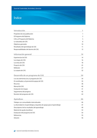 Guía de Creatividad, Actividad y Servicio
Índice
Guía de Creatividad, Actividad y Servicio
Introducción		 1
Propósito de esta publicación	 1
El Programa del Diploma	 2
CAS y el Programa del Diploma	 5
La naturaleza de CAS		 8
Objetivos generales		 10
Resultados del aprendizaje de CAS	 11
Responsabilidades del alumno de CAS	 13
Información general	 14
Experiencias de CAS		 14
Las etapas de CAS		 16
Las áreas de CAS			 18
Proyecto de CAS			 25
Reflexión				 27
La carpeta de CAS		 32
Desarrollo de un programa de CAS	 34
Los seis elementos de un programa de CAS	 34
El coordinador y el personal de apoyo de CAS	 35
Recursos				 38
Manual de CAS			 40
Evaluación de riesgos		 41
Seguimiento del progreso	 42
Revisión del programa de CAS	 44
Apéndices			 46
Trabajar con comunidades interculturales	 46
La diversidad en el aprendizaje y requisitos de apoyo para el aprendizaje	 47
Descriptores de los resultados del aprendizaje	 49
Material de ayuda al profesor	 53
Evaluación del programa de CAS	 54
Referencias			 55
Glosario				 56
 