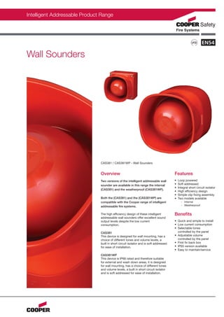 Intelligent Addressable Product Range



                                                                                                                       ERTI
                                                                                                                   N C      F
                                                                                                              IO                I




                                                                                                                                C
                                                                                                         T




                                                                                                                                    AT
                                                                                                     PREVEN
                                                                                                          LPCB




                                                                                                                                    ION BO
                                                                                                        S




                                                                                                                                    A
                                                                                                              S
                                                                                                                                R
                                                                                                              LO           D




Wall Sounders




                               CAS381 / CAS381WP - Wall Sounders


                               Overview                                                Features
                               Two versions of the intelligent addressable wall        •   Loop powered
                               sounder are available in this range the internal        •   Soft addressed
                                                                                       •   Integral short circuit isolator
                               (CAS381) and the weatherproof (CAS381WP).
                                                                                       •   High efficiency design
                                                                                       •   Simple clip fixing assembly
                               Both the (CAS381) and the (CAS381WP) are                •   Two models available
                               compatible with the Cooper range of intelligent               - Internal
                               addressable fire systems.                                     - Weatherproof


                               The high efficiency design of these intelligent         Benefits
                               addressable wall sounders offer excellent sound
                               output levels despite the low current                   • Quick and simple to install
                               consumption.                                            • Low current consumption
                                                                                       • Selectable tones
                               CAS381                                                    controlled by the panel
                               This device is designed for wall mounting, has a        • Adjustable volume
                               choice of different tones and volume levels, a            controlled by the panel
                               built in short circuit isolator and is soft addressed   • First fix back box
                               for ease of installation.                               • IP65 version available
                                                                                       • Easy to maintain/service
                               CAS381WP
                               This device is IP66 rated and therefore suitable
                               for external and wash down areas, it is designed
                               for wall mounting, has a choice of different tones
                               and volume levels, a built in short circuit isolator
                               and is soft addressed for ease of installation.
 