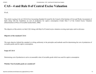4/15/2015 CAclubindia News : CAS ­ 4 and Rule 8 of Central Excise Valuation
http://www.caclubindia.com/articles/print_this_page.asp?article_id=19414 1/7
CAS ­ 4 and Rule 8 of Central Excise Valuation
Hi all,
 
This article is going to be on CAS­4 (Cost Accounting Standard 4) issued by the Council of the Institute of Cost and Works Accountants of
India  along  with  the  Guidelines  on  cost  of  production  for  captive  consumption  (Under  Rule  8  of  the  Central  Excise  Valuation
(Determination of Price of Excisable Goods) Rules, 2000)
 
The objective of the article is to link CAS 4 along with Rule 8 of Central excise valuation covering main topics and its relevance.
 
Objective of the standard CAS­4
 
The main objective behind this standard is to bring uniformity in the principles and methods used for determining the cost of production of
excisable goods used for captive consumption.
 
Scope of CAS­4
 
Determining cost of production to arrive at assessable value of excisable goods which was used for captive consumption
 
Whether Non­Excisable goods are considered?
 
 