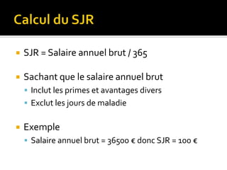    SJR = Salaire annuel brut / 365

   Sachant que le salaire annuel brut
     Inclut les primes et avantages divers
     Exclut les jours de maladie


   Exemple
     Salaire annuel brut = 36500 € donc SJR = 100 €
 
