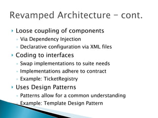 Loose coupling of components Via Dependency Injection Declarative configuration via XML files Coding to interfaces Swap implementations to suite needs Implementations adhere to contract Example: TicketRegistry Uses Design Patterns Patterns allow for a common understanding Example: Template Design Pattern 