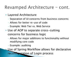 Layered Architecture Separation of UI concerns from business concerns Allows for better re-use of code Example: Web Tier vs. Web Service Use of AOP to separate cross-cutting concerns for business logic Allows for major additions to functionality without modifying core code Example: auditing Use of Spring Workflow allows for declarative reconfiguration of Login process 