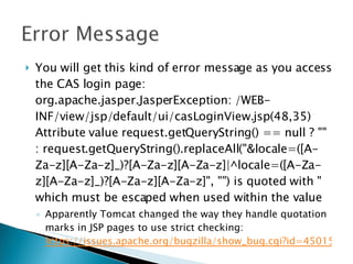 You will get this kind of error message as you access the CAS login page: org.apache.jasper.JasperException: /WEB-INF/view/jsp/default/ui/casLoginView.jsp(48,35) Attribute value request.getQueryString() == null ? "" : request.getQueryString().replaceAll("&locale=([A-Za-z][A-Za-z]_)?[A-Za-z][A-Za-z]|^locale=([A-Za-z][A-Za-z]_)?[A-Za-z][A-Za-z]", "") is quoted with " which must be escaped when used within the value Apparently Tomcat changed the way they handle quotation marks in JSP pages to use strict checking:  https://issues.apache.org/bugzilla/show_bug.cgi?id=45015   