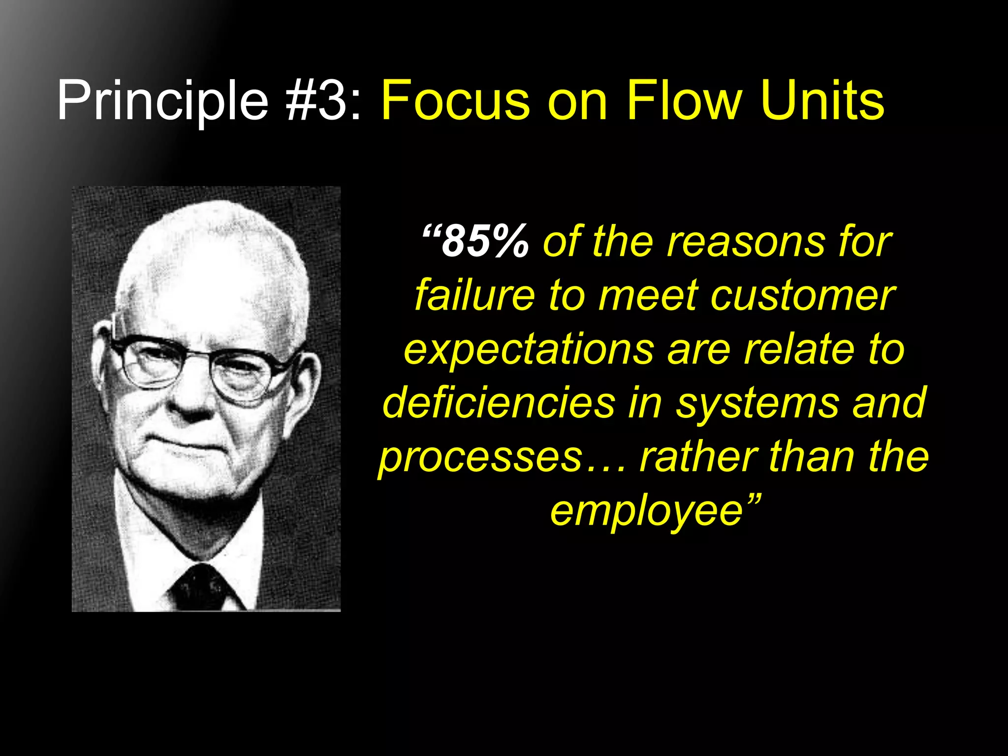 Principle #3: Focus on Flow Units 
“85% of the reasons for 
failure to meet customer 
expectations are relate to 
deficiencies in systems and 
processes… rather than the 
employee” 
 