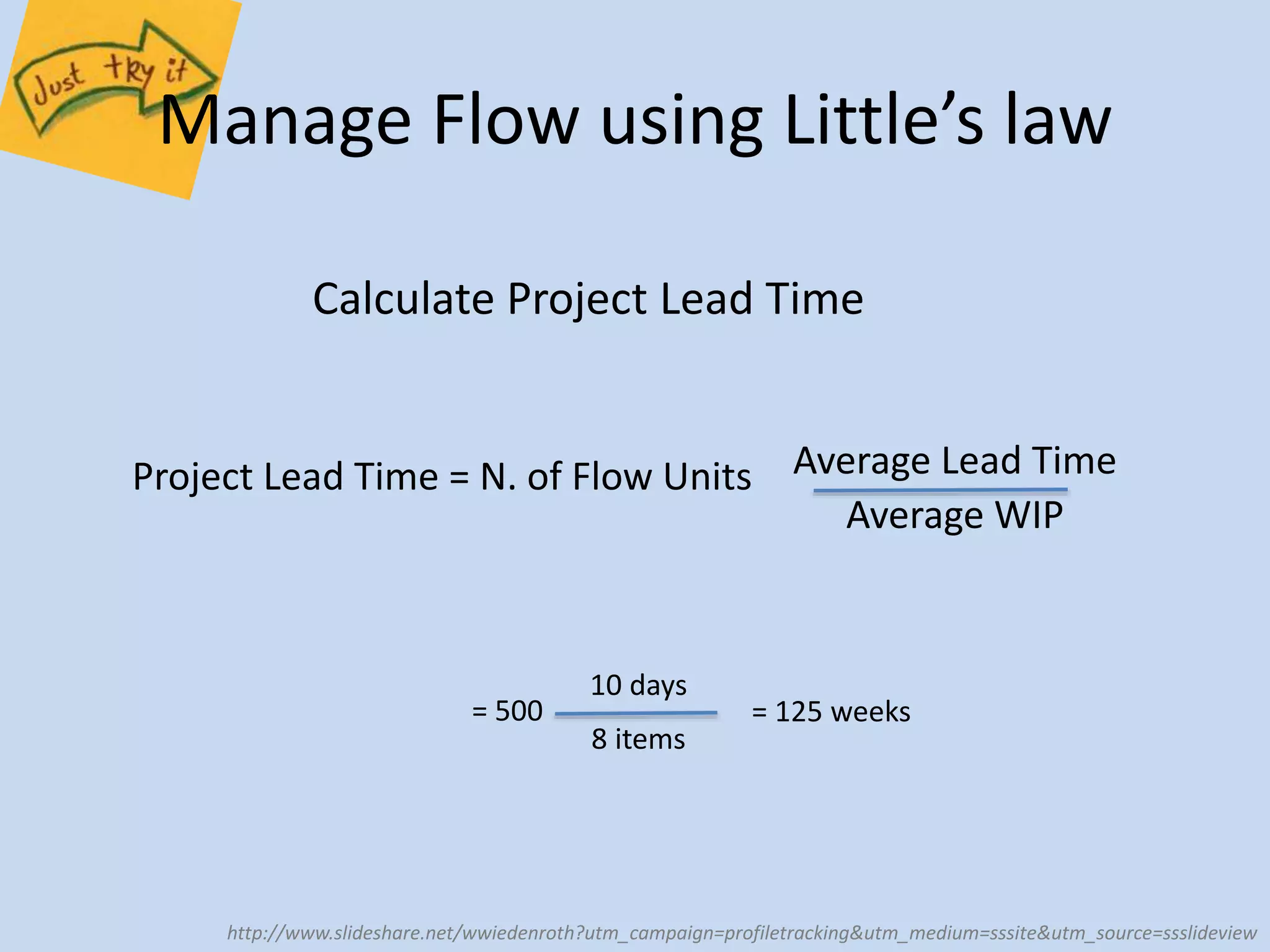 Manage Flow using Little’s law 
Calculate Project Lead Time 
Project Lead Time = N. of Flow Units Average Lead Time 
Average WIP 
= 500 
10 days 
8 items 
= 125 weeks 
http://www.slideshare.net/wwiedenroth?utm_campaign=profiletracking&utm_medium=sssite&utm_source=ssslideview 
 