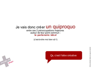Je vais donc créer  un quiproquo entre ces 2 préoccupations majeures  autour de leur point commun : le partenaire idéal (c’est-à-dire moi bien s ûr !) Ça, c’est l’idée créative 