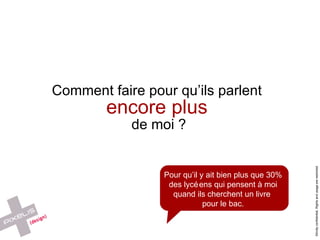 Comment faire pour qu’ils parlent  encore plus   de moi ? Pour qu’il y ait bien plus que 30% des lycéens qui pensent à moi quand ils cherchent un livre  pour le bac. 