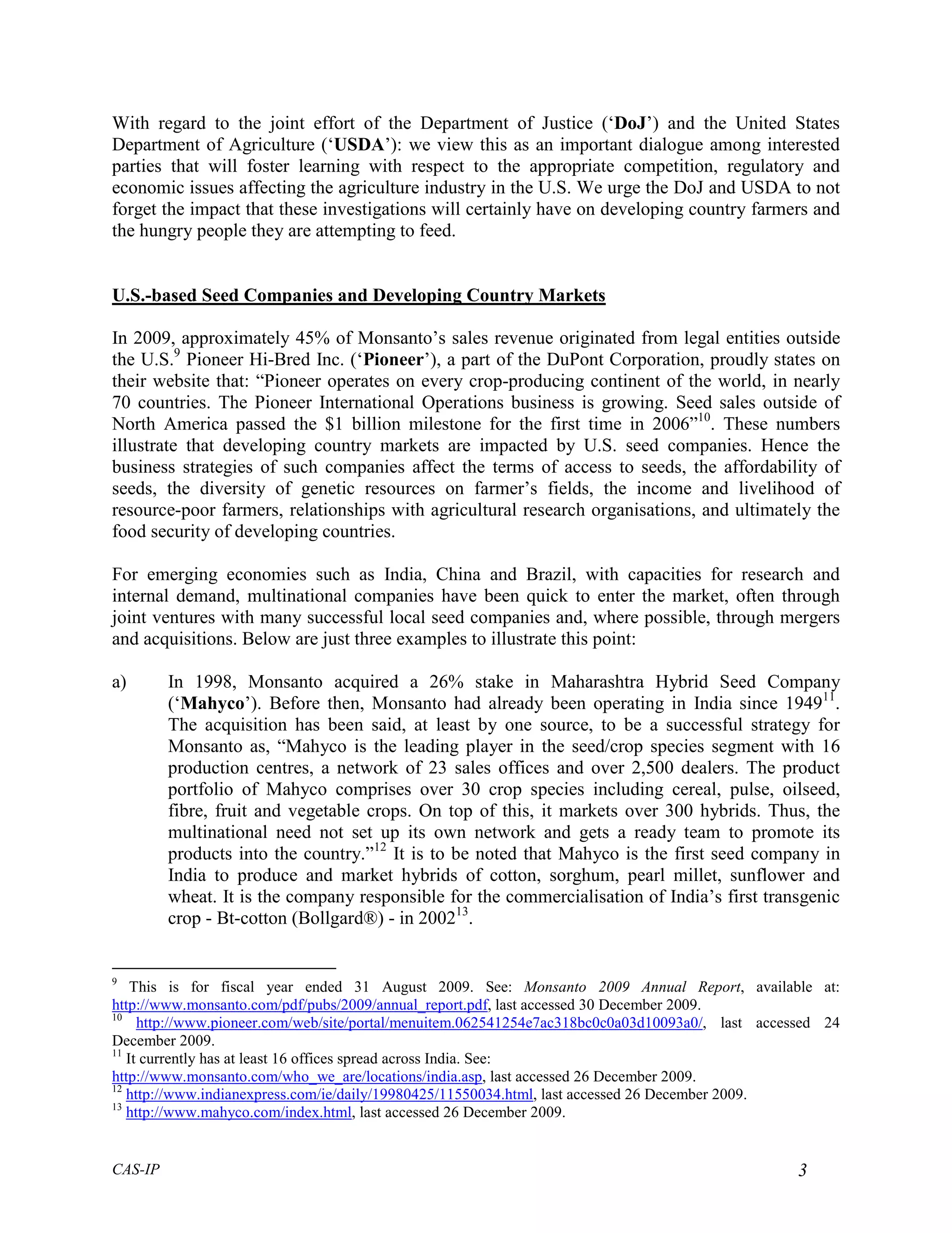 With regard to the joint effort of the Department of Justice (‘DoJ’) and the United States
Department of Agriculture (‘USDA’): we view this as an important dialogue among interested
parties that will foster learning with respect to the appropriate competition, regulatory and
economic issues affecting the agriculture industry in the U.S. We urge the DoJ and USDA to not
forget the impact that these investigations will certainly have on developing country farmers and
the hungry people they are attempting to feed.


U.S.-based Seed Companies and Developing Country Markets

In 2009, approximately 45% of Monsanto’s sales revenue originated from legal entities outside
the U.S.9 Pioneer Hi-Bred Inc. (‘Pioneer’), a part of the DuPont Corporation, proudly states on
their website that: “Pioneer operates on every crop-producing continent of the world, in nearly
70 countries. The Pioneer International Operations business is growing. Seed sales outside of
North America passed the $1 billion milestone for the first time in 2006”10. These numbers
illustrate that developing country markets are impacted by U.S. seed companies. Hence the
business strategies of such companies affect the terms of access to seeds, the affordability of
seeds, the diversity of genetic resources on farmer’s fields, the income and livelihood of
resource-poor farmers, relationships with agricultural research organisations, and ultimately the
food security of developing countries.

For emerging economies such as India, China and Brazil, with capacities for research and
internal demand, multinational companies have been quick to enter the market, often through
joint ventures with many successful local seed companies and, where possible, through mergers
and acquisitions. Below are just three examples to illustrate this point:

a)       In 1998, Monsanto acquired a 26% stake in Maharashtra Hybrid Seed Company
         (‘Mahyco’). Before then, Monsanto had already been operating in India since 194911.
         The acquisition has been said, at least by one source, to be a successful strategy for
         Monsanto as, “Mahyco is the leading player in the seed/crop species segment with 16
         production centres, a network of 23 sales offices and over 2,500 dealers. The product
         portfolio of Mahyco comprises over 30 crop species including cereal, pulse, oilseed,
         fibre, fruit and vegetable crops. On top of this, it markets over 300 hybrids. Thus, the
         multinational need not set up its own network and gets a ready team to promote its
         products into the country.”12 It is to be noted that Mahyco is the first seed company in
         India to produce and market hybrids of cotton, sorghum, pearl millet, sunflower and
         wheat. It is the company responsible for the commercialisation of India’s first transgenic
         crop - Bt-cotton (Bollgard®) - in 200213.


9
    This is for fiscal year ended 31 August 2009. See: Monsanto 2009 Annual Report, available at:
http://www.monsanto.com/pdf/pubs/2009/annual_report.pdf, last accessed 30 December 2009.
10
     http://www.pioneer.com/web/site/portal/menuitem.062541254e7ac318bc0c0a03d10093a0/, last accessed 24
December 2009.
11
   It currently has at least 16 offices spread across India. See:
http://www.monsanto.com/who_we_are/locations/india.asp, last accessed 26 December 2009.
12
   http://www.indianexpress.com/ie/daily/19980425/11550034.html, last accessed 26 December 2009.
13
   http://www.mahyco.com/index.html, last accessed 26 December 2009.


CAS-IP                                                                                            3
 