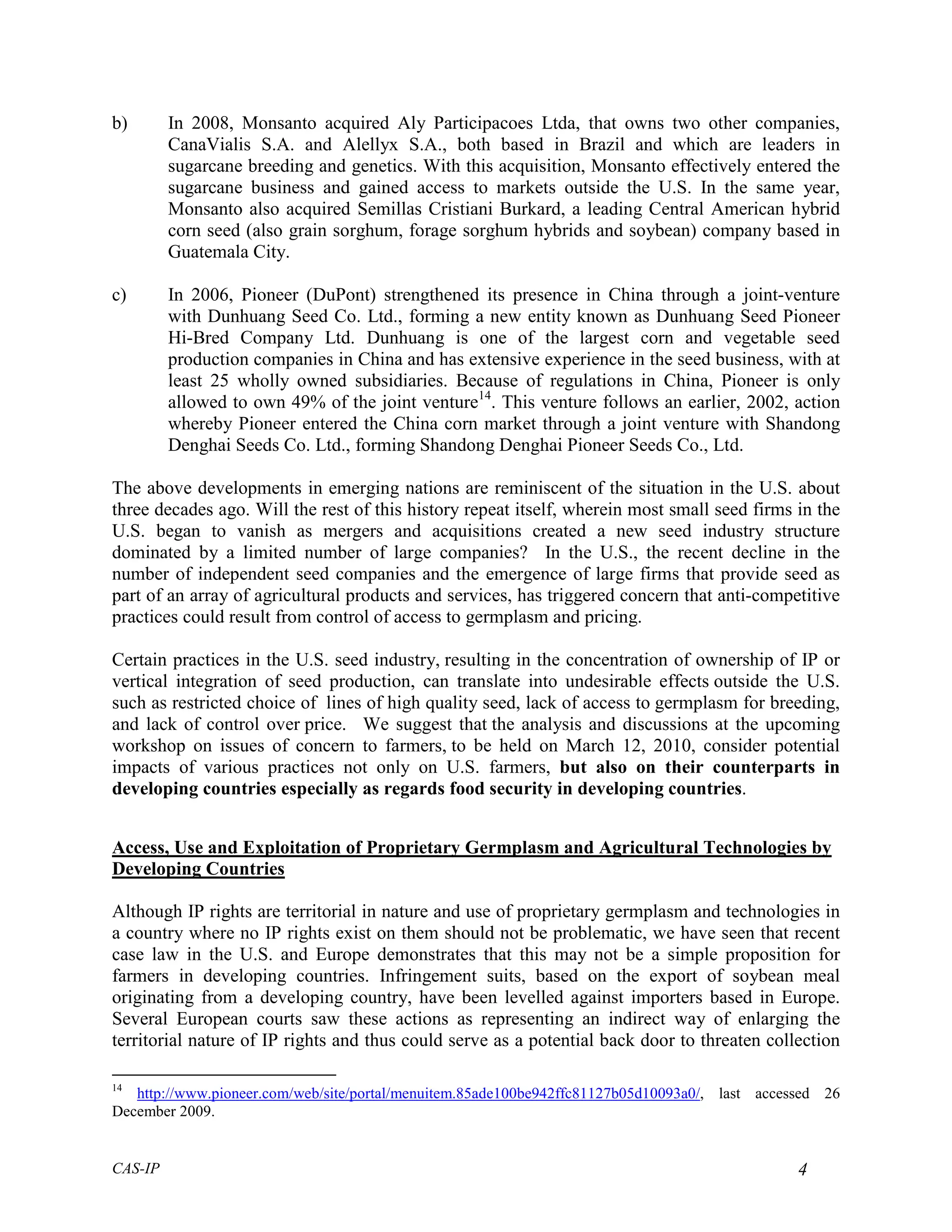 b)       In 2008, Monsanto acquired Aly Participacoes Ltda, that owns two other companies,
         CanaVialis S.A. and Alellyx S.A., both based in Brazil and which are leaders in
         sugarcane breeding and genetics. With this acquisition, Monsanto effectively entered the
         sugarcane business and gained access to markets outside the U.S. In the same year,
         Monsanto also acquired Semillas Cristiani Burkard, a leading Central American hybrid
         corn seed (also grain sorghum, forage sorghum hybrids and soybean) company based in
         Guatemala City.

c)       In 2006, Pioneer (DuPont) strengthened its presence in China through a joint-venture
         with Dunhuang Seed Co. Ltd., forming a new entity known as Dunhuang Seed Pioneer
         Hi-Bred Company Ltd. Dunhuang is one of the largest corn and vegetable seed
         production companies in China and has extensive experience in the seed business, with at
         least 25 wholly owned subsidiaries. Because of regulations in China, Pioneer is only
         allowed to own 49% of the joint venture14. This venture follows an earlier, 2002, action
         whereby Pioneer entered the China corn market through a joint venture with Shandong
         Denghai Seeds Co. Ltd., forming Shandong Denghai Pioneer Seeds Co., Ltd.

The above developments in emerging nations are reminiscent of the situation in the U.S. about
three decades ago. Will the rest of this history repeat itself, wherein most small seed firms in the
U.S. began to vanish as mergers and acquisitions created a new seed industry structure
dominated by a limited number of large companies? In the U.S., the recent decline in the
number of independent seed companies and the emergence of large firms that provide seed as
part of an array of agricultural products and services, has triggered concern that anti-competitive
practices could result from control of access to germplasm and pricing.

Certain practices in the U.S. seed industry, resulting in the concentration of ownership of IP or
vertical integration of seed production, can translate into undesirable effects outside the U.S.
such as restricted choice of lines of high quality seed, lack of access to germplasm for breeding,
and lack of control over price. We suggest that the analysis and discussions at the upcoming
workshop on issues of concern to farmers, to be held on March 12, 2010, consider potential
impacts of various practices not only on U.S. farmers, but also on their counterparts in
developing countries especially as regards food security in developing countries.


Access, Use and Exploitation of Proprietary Germplasm and Agricultural Technologies by
Developing Countries

Although IP rights are territorial in nature and use of proprietary germplasm and technologies in
a country where no IP rights exist on them should not be problematic, we have seen that recent
case law in the U.S. and Europe demonstrates that this may not be a simple proposition for
farmers in developing countries. Infringement suits, based on the export of soybean meal
originating from a developing country, have been levelled against importers based in Europe.
Several European courts saw these actions as representing an indirect way of enlarging the
territorial nature of IP rights and thus could serve as a potential back door to threaten collection

14
   http://www.pioneer.com/web/site/portal/menuitem.85ade100be942ffc81127b05d10093a0/, last accessed 26
December 2009.


CAS-IP                                                                                          4
 