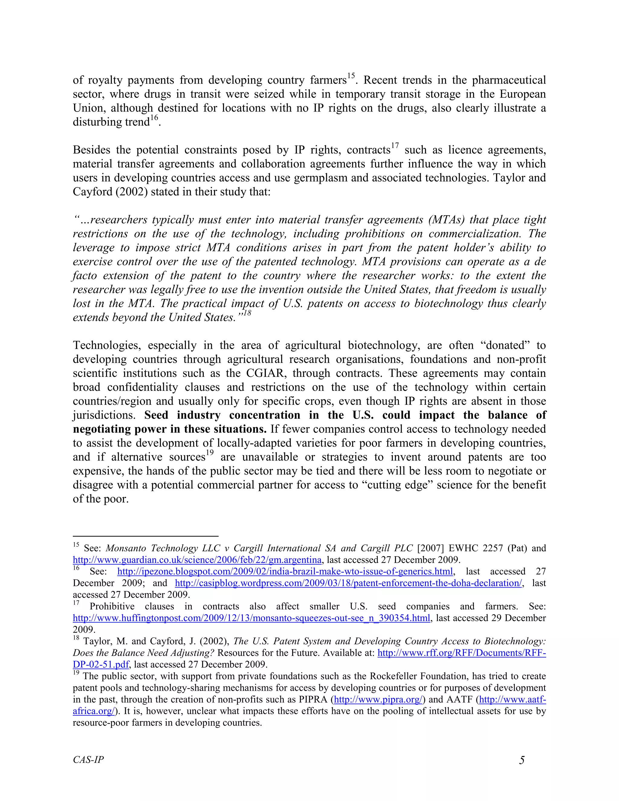 of royalty payments from developing country farmers15. Recent trends in the pharmaceutical
sector, where drugs in transit were seized while in temporary transit storage in the European
Union, although destined for locations with no IP rights on the drugs, also clearly illustrate a
disturbing trend16.

Besides the potential constraints posed by IP rights, contracts17 such as licence agreements,
material transfer agreements and collaboration agreements further influence the way in which
users in developing countries access and use germplasm and associated technologies. Taylor and
Cayford (2002) stated in their study that:

“…researchers typically must enter into material transfer agreements (MTAs) that place tight
restrictions on the use of the technology, including prohibitions on commercialization. The
leverage to impose strict MTA conditions arises in part from the patent holder’s ability to
exercise control over the use of the patented technology. MTA provisions can operate as a de
facto extension of the patent to the country where the researcher works: to the extent the
researcher was legally free to use the invention outside the United States, that freedom is usually
lost in the MTA. The practical impact of U.S. patents on access to biotechnology thus clearly
extends beyond the United States.”18

Technologies, especially in the area of agricultural biotechnology, are often “donated” to
developing countries through agricultural research organisations, foundations and non-profit
scientific institutions such as the CGIAR, through contracts. These agreements may contain
broad confidentiality clauses and restrictions on the use of the technology within certain
countries/region and usually only for specific crops, even though IP rights are absent in those
jurisdictions. Seed industry concentration in the U.S. could impact the balance of
negotiating power in these situations. If fewer companies control access to technology needed
to assist the development of locally-adapted varieties for poor farmers in developing countries,
and if alternative sources19 are unavailable or strategies to invent around patents are too
expensive, the hands of the public sector may be tied and there will be less room to negotiate or
disagree with a potential commercial partner for access to “cutting edge” science for the benefit
of the poor.


15
   See: Monsanto Technology LLC v Cargill International SA and Cargill PLC [2007] EWHC 2257 (Pat) and
http://www.guardian.co.uk/science/2006/feb/22/gm.argentina, last accessed 27 December 2009.
16
     See: http://ipezone.blogspot.com/2009/02/india-brazil-make-wto-issue-of-generics.html, last accessed 27
December 2009; and http://casipblog.wordpress.com/2009/03/18/patent-enforcement-the-doha-declaration/, last
accessed 27 December 2009.
17
     Prohibitive clauses in contracts also affect smaller U.S. seed companies and farmers. See:
http://www.huffingtonpost.com/2009/12/13/monsanto-squeezes-out-see_n_390354.html, last accessed 29 December
2009.
18
   Taylor, M. and Cayford, J. (2002), The U.S. Patent System and Developing Country Access to Biotechnology:
Does the Balance Need Adjusting? Resources for the Future. Available at: http://www.rff.org/RFF/Documents/RFF-
DP-02-51.pdf, last accessed 27 December 2009.
19
   The public sector, with support from private foundations such as the Rockefeller Foundation, has tried to create
patent pools and technology-sharing mechanisms for access by developing countries or for purposes of development
in the past, through the creation of non-profits such as PIPRA (http://www.pipra.org/) and AATF (http://www.aatf-
africa.org/). It is, however, unclear what impacts these efforts have on the pooling of intellectual assets for use by
resource-poor farmers in developing countries.


CAS-IP                                                                                                         5
 