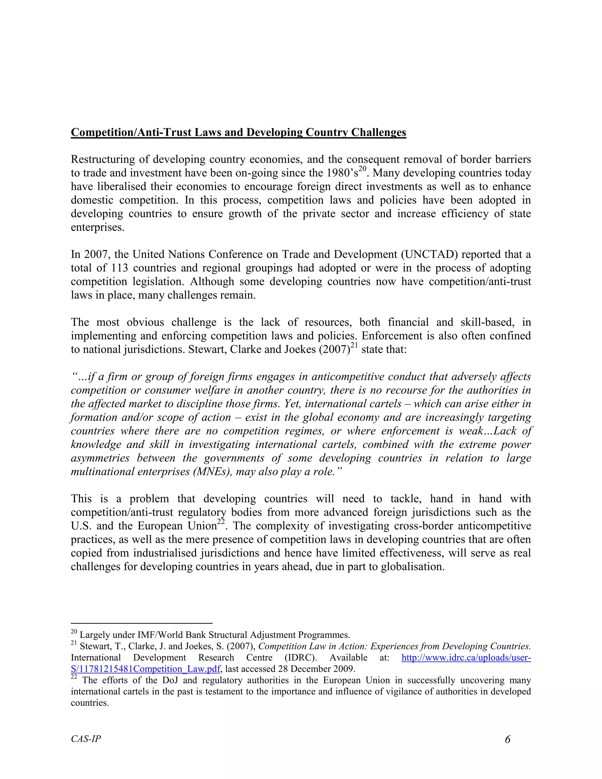 Competition/Anti-Trust Laws and Developing Country Challenges

Restructuring of developing country economies, and the consequent removal of border barriers
to trade and investment have been on-going since the 1980’s20. Many developing countries today
have liberalised their economies to encourage foreign direct investments as well as to enhance
domestic competition. In this process, competition laws and policies have been adopted in
developing countries to ensure growth of the private sector and increase efficiency of state
enterprises.

In 2007, the United Nations Conference on Trade and Development (UNCTAD) reported that a
total of 113 countries and regional groupings had adopted or were in the process of adopting
competition legislation. Although some developing countries now have competition/anti-trust
laws in place, many challenges remain.

The most obvious challenge is the lack of resources, both financial and skill-based, in
implementing and enforcing competition laws and policies. Enforcement is also often confined
to national jurisdictions. Stewart, Clarke and Joekes (2007)21 state that:

“…if a firm or group of foreign firms engages in anticompetitive conduct that adversely affects
competition or consumer welfare in another country, there is no recourse for the authorities in
the affected market to discipline those firms. Yet, international cartels – which can arise either in
formation and/or scope of action – exist in the global economy and are increasingly targeting
countries where there are no competition regimes, or where enforcement is weak…Lack of
knowledge and skill in investigating international cartels, combined with the extreme power
asymmetries between the governments of some developing countries in relation to large
multinational enterprises (MNEs), may also play a role.”

This is a problem that developing countries will need to tackle, hand in hand with
competition/anti-trust regulatory bodies from more advanced foreign jurisdictions such as the
U.S. and the European Union22. The complexity of investigating cross-border anticompetitive
practices, as well as the mere presence of competition laws in developing countries that are often
copied from industrialised jurisdictions and hence have limited effectiveness, will serve as real
challenges for developing countries in years ahead, due in part to globalisation.




20
   Largely under IMF/World Bank Structural Adjustment Programmes.
21
   Stewart, T., Clarke, J. and Joekes, S. (2007), Competition Law in Action: Experiences from Developing Countries.
International Development Research Centre (IDRC). Available at: http://www.idrc.ca/uploads/user-
S/11781215481Competition_Law.pdf, last accessed 28 December 2009.
22
   The efforts of the DoJ and regulatory authorities in the European Union in successfully uncovering many
international cartels in the past is testament to the importance and influence of vigilance of authorities in developed
countries.


CAS-IP                                                                                                          6
 