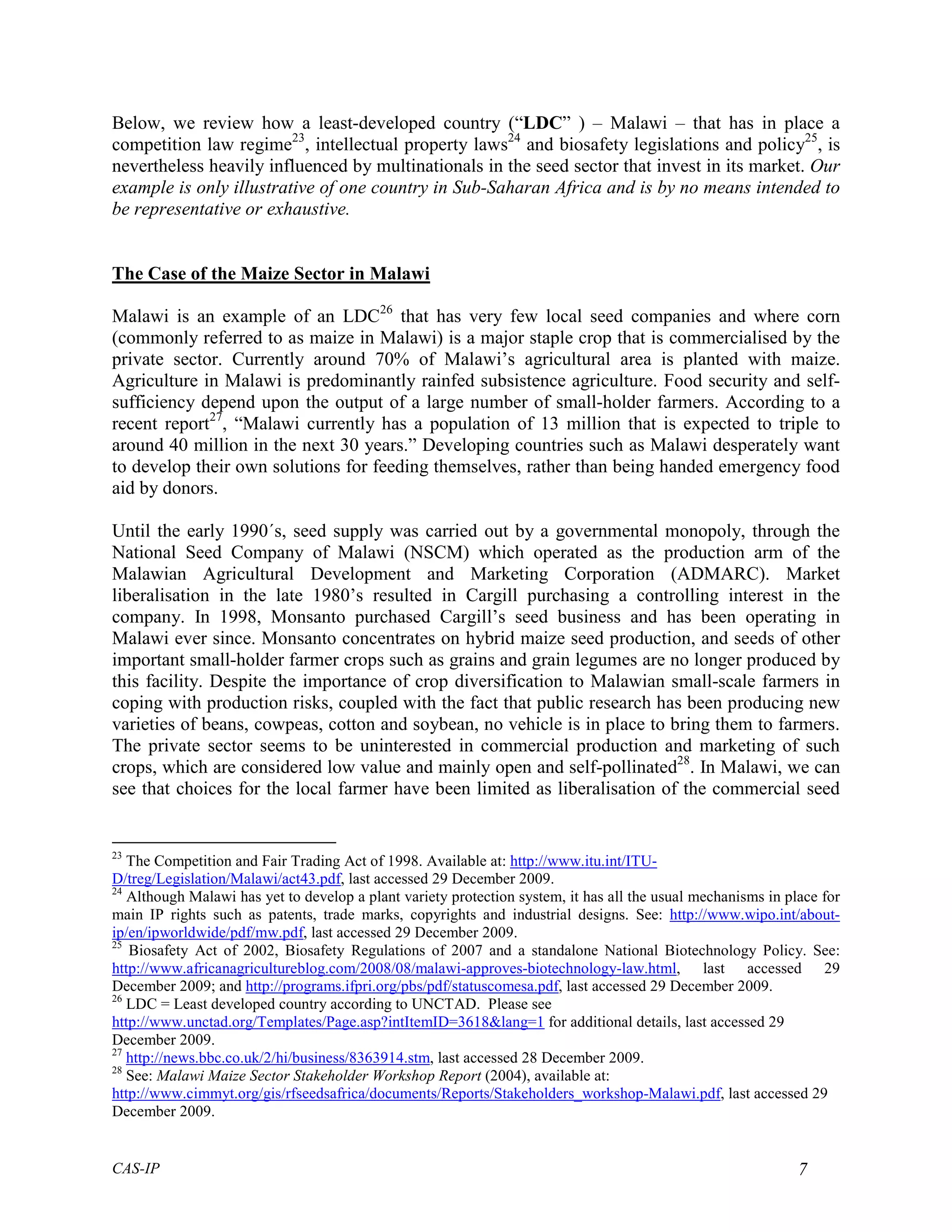 Below, we review how a least-developed country (“LDC” ) – Malawi – that has in place a
competition law regime23, intellectual property laws24 and biosafety legislations and policy25, is
nevertheless heavily influenced by multinationals in the seed sector that invest in its market. Our
example is only illustrative of one country in Sub-Saharan Africa and is by no means intended to
be representative or exhaustive.


The Case of the Maize Sector in Malawi

Malawi is an example of an LDC26 that has very few local seed companies and where corn
(commonly referred to as maize in Malawi) is a major staple crop that is commercialised by the
private sector. Currently around 70% of Malawi’s agricultural area is planted with maize.
Agriculture in Malawi is predominantly rainfed subsistence agriculture. Food security and self-
sufficiency depend upon the output of a large number of small-holder farmers. According to a
recent report27, “Malawi currently has a population of 13 million that is expected to triple to
around 40 million in the next 30 years.” Developing countries such as Malawi desperately want
to develop their own solutions for feeding themselves, rather than being handed emergency food
aid by donors.

Until the early 1990´s, seed supply was carried out by a governmental monopoly, through the
National Seed Company of Malawi (NSCM) which operated as the production arm of the
Malawian Agricultural Development and Marketing Corporation (ADMARC). Market
liberalisation in the late 1980’s resulted in Cargill purchasing a controlling interest in the
company. In 1998, Monsanto purchased Cargill’s seed business and has been operating in
Malawi ever since. Monsanto concentrates on hybrid maize seed production, and seeds of other
important small-holder farmer crops such as grains and grain legumes are no longer produced by
this facility. Despite the importance of crop diversification to Malawian small-scale farmers in
coping with production risks, coupled with the fact that public research has been producing new
varieties of beans, cowpeas, cotton and soybean, no vehicle is in place to bring them to farmers.
The private sector seems to be uninterested in commercial production and marketing of such
crops, which are considered low value and mainly open and self-pollinated28. In Malawi, we can
see that choices for the local farmer have been limited as liberalisation of the commercial seed


23
   The Competition and Fair Trading Act of 1998. Available at: http://www.itu.int/ITU-
D/treg/Legislation/Malawi/act43.pdf, last accessed 29 December 2009.
24
   Although Malawi has yet to develop a plant variety protection system, it has all the usual mechanisms in place for
main IP rights such as patents, trade marks, copyrights and industrial designs. See: http://www.wipo.int/about-
ip/en/ipworldwide/pdf/mw.pdf, last accessed 29 December 2009.
25
   Biosafety Act of 2002, Biosafety Regulations of 2007 and a standalone National Biotechnology Policy. See:
http://www.africanagricultureblog.com/2008/08/malawi-approves-biotechnology-law.html, last accessed 29
December 2009; and http://programs.ifpri.org/pbs/pdf/statuscomesa.pdf, last accessed 29 December 2009.
26
   LDC = Least developed country according to UNCTAD. Please see
http://www.unctad.org/Templates/Page.asp?intItemID=3618&lang=1 for additional details, last accessed 29
December 2009.
27
   http://news.bbc.co.uk/2/hi/business/8363914.stm, last accessed 28 December 2009.
28
   See: Malawi Maize Sector Stakeholder Workshop Report (2004), available at:
http://www.cimmyt.org/gis/rfseedsafrica/documents/Reports/Stakeholders_workshop-Malawi.pdf, last accessed 29
December 2009.


CAS-IP                                                                                                        7
 