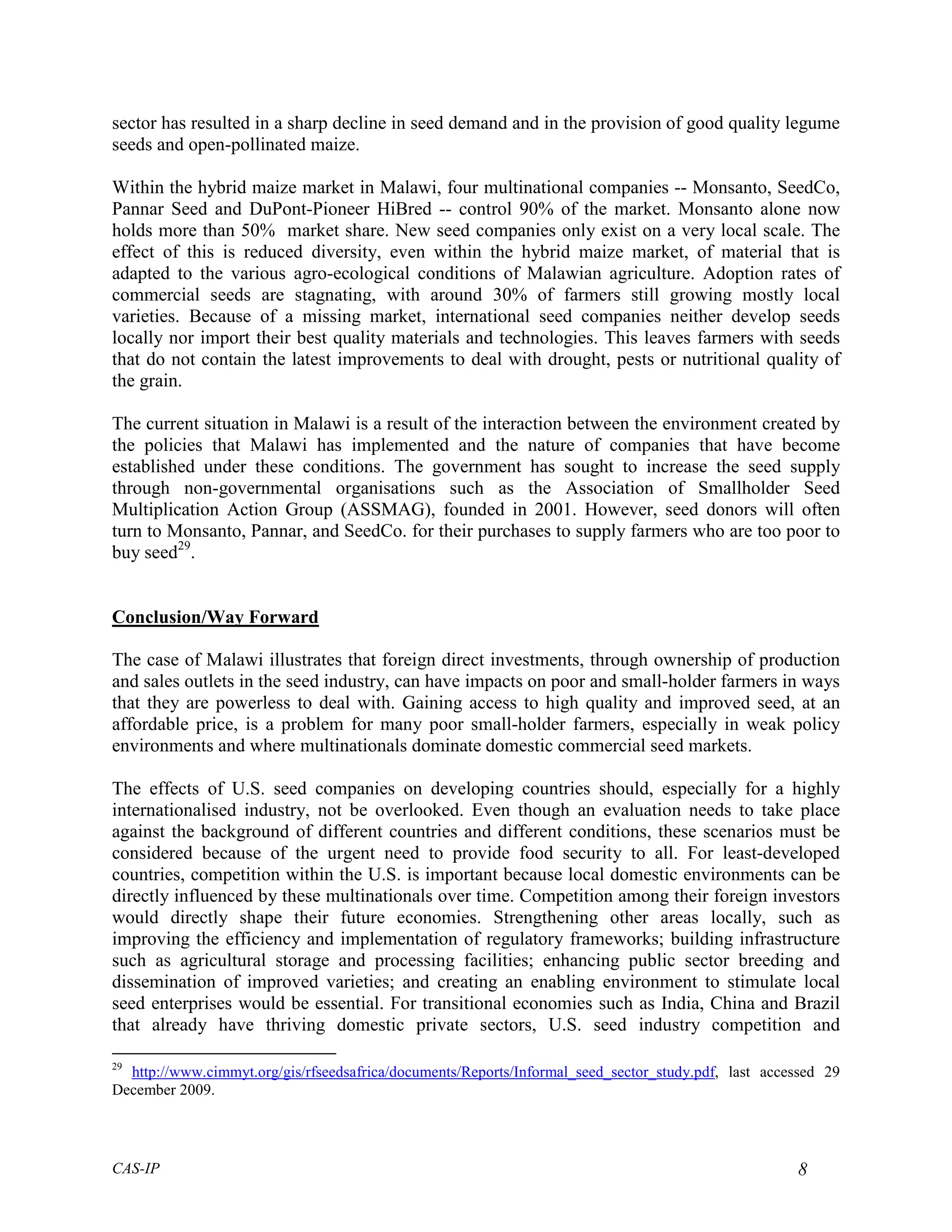 sector has resulted in a sharp decline in seed demand and in the provision of good quality legume
seeds and open-pollinated maize.

Within the hybrid maize market in Malawi, four multinational companies -- Monsanto, SeedCo,
Pannar Seed and DuPont-Pioneer HiBred -- control 90% of the market. Monsanto alone now
holds more than 50% market share. New seed companies only exist on a very local scale. The
effect of this is reduced diversity, even within the hybrid maize market, of material that is
adapted to the various agro-ecological conditions of Malawian agriculture. Adoption rates of
commercial seeds are stagnating, with around 30% of farmers still growing mostly local
varieties. Because of a missing market, international seed companies neither develop seeds
locally nor import their best quality materials and technologies. This leaves farmers with seeds
that do not contain the latest improvements to deal with drought, pests or nutritional quality of
the grain.

The current situation in Malawi is a result of the interaction between the environment created by
the policies that Malawi has implemented and the nature of companies that have become
established under these conditions. The government has sought to increase the seed supply
through non-governmental organisations such as the Association of Smallholder Seed
Multiplication Action Group (ASSMAG), founded in 2001. However, seed donors will often
turn to Monsanto, Pannar, and SeedCo. for their purchases to supply farmers who are too poor to
buy seed29.


Conclusion/Way Forward

The case of Malawi illustrates that foreign direct investments, through ownership of production
and sales outlets in the seed industry, can have impacts on poor and small-holder farmers in ways
that they are powerless to deal with. Gaining access to high quality and improved seed, at an
affordable price, is a problem for many poor small-holder farmers, especially in weak policy
environments and where multinationals dominate domestic commercial seed markets.

The effects of U.S. seed companies on developing countries should, especially for a highly
internationalised industry, not be overlooked. Even though an evaluation needs to take place
against the background of different countries and different conditions, these scenarios must be
considered because of the urgent need to provide food security to all. For least-developed
countries, competition within the U.S. is important because local domestic environments can be
directly influenced by these multinationals over time. Competition among their foreign investors
would directly shape their future economies. Strengthening other areas locally, such as
improving the efficiency and implementation of regulatory frameworks; building infrastructure
such as agricultural storage and processing facilities; enhancing public sector breeding and
dissemination of improved varieties; and creating an enabling environment to stimulate local
seed enterprises would be essential. For transitional economies such as India, China and Brazil
that already have thriving domestic private sectors, U.S. seed industry competition and

29
  http://www.cimmyt.org/gis/rfseedsafrica/documents/Reports/Informal_seed_sector_study.pdf, last accessed 29
December 2009.




CAS-IP                                                                                               8
 