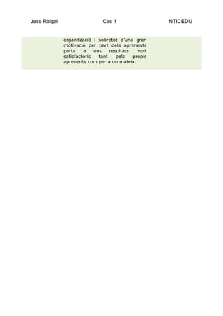 Jess Raigal                    Cas 1                  NTICEDU


              organització i sobretot d’una gran
              motivació per part dels aprenents
              porta    a    uns    resultats  molt
              satisfactoris   tant    pels   propis
              aprenents com per a un mateix.
 