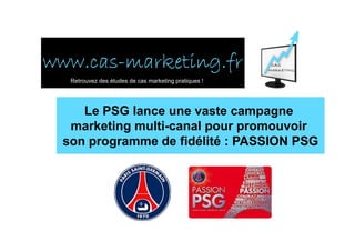www.cas-
www.cas-marketing.fr
  Retrouvez des études de cas marketing pratiques !




    Le PSG lance une vaste campagne
  marketing multi-canal pour promouvoir
 son programme de fidélité : PASSION PSG
 