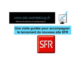 www.cas-
www.cas-marketing.fr
Retrouvez des études de cas marketing pratiques !




Une visite guidée pour accompagner
 le lancement du nouveau site SFR
 