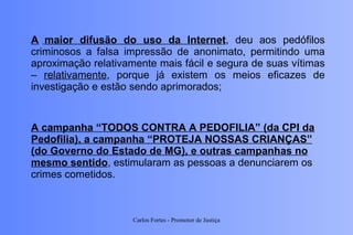 A campanha “TODOS CONTRA A PEDOFILIA” (da CPI da Pedofilia), a campanha “PROTEJA NOSSAS CRIANÇAS” (do Governo do Estado de MG), e outras campanhas no mesmo sentido , estimularam as pessoas a denunciarem os crimes cometidos. A   maior difusão do uso da Internet , deu aos pedófilos criminosos a falsa impressão de anonimato, permitindo uma aproximação relativamente mais fácil e segura de suas vítimas –  relativamente , porque já existem os meios eficazes de investigação e estão sendo aprimorados;   Carlos Fortes - Promotor de Justiça 