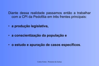 Diante dessa realidade passamos então a trabalhar com a CPI da Pedofilia em três frentes principais:  a produção legislativa,  a conscientização da população e  o estudo e apuração de casos específicos . Carlos Fortes - Promotor de Justiça 