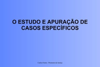 O ESTUDO E APURAÇÃO DE CASOS ESPECÍFICOS Carlos Fortes - Promotor de Justiça 