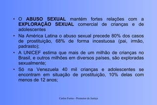 O  ABUSO SEXUAL  mantém fortes relações com a  EXPLORAÇÃO SEXUAL  comercial de crianças e de adolescentes Na América Latina o abuso sexual precede 80% dos casos de prostituição, 68% de forma incestuosa (pai, irmão, padrasto); A UNICEF estima que mais de um milhão de crianças no Brasil, e outros milhões em diversos países, são exploradas sexualmente; Só na Venezuela 40 mil crianças e adolescentes se encontram em situação de prostituição, 10% delas com menos de 12 anos;  Carlos Fortes - Promotor de Justiça 