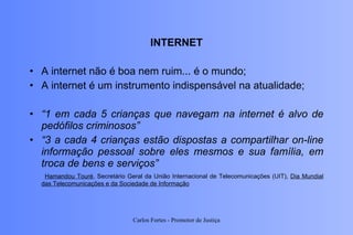 INTERNET A internet não é boa nem ruim... é o mundo; A internet é um instrumento indispensável na atualidade; “ 1 em cada 5 crianças que navegam na internet é alvo de pedófilos criminosos” “ 3 a cada 4 crianças estão dispostas a compartilhar on-line informação pessoal sobre eles mesmos e sua família, em troca de bens e serviços” Hamandou Touré , Secretário Geral da União Internacional de Telecomunicações (UIT),  Dia Mundial das Telecomunicações e da Sociedade de Informação Carlos Fortes - Promotor de Justiça 