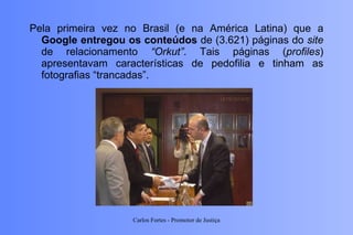 Pela primeira vez no Brasil (e na América Latina) que a  Google entregou os conteúdos  de (3.621) páginas do  site  de relacionamento  “Orkut” . Tais páginas ( profiles ) apresentavam características de pedofilia e tinham as fotografias “trancadas”. Carlos Fortes - Promotor de Justiça 