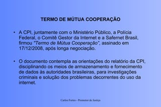 TERMO DE MÚTUA COOPERAÇÃO A CPI, juntamente com o Ministério Público, a Polícia Federal, o Comitê Gestor da Internet e a Safernet Brasil, firmou  "Termo de Mútua Cooperação” , assinado em 17/12/2008, após longa negociação.  O documento contempla as orientações do relatório da CPI, disciplinando os meios de armazenamento e fornecimento de dados às autoridades brasileiras, para investigações criminais e solução dos problemas decorrentes do uso da internet.  Carlos Fortes - Promotor de Justiça 