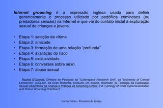 Internet grooming  é a expressão inglesa usada para definir genericamente o processo utilizado por pedófilos criminosos (ou predadores sexuais) na Internet e que vai do contato inicial à exploração sexual de crianças e jovens. Etapa 1: seleção da vítima Etapa 2: amizade Etapa 3: formação de uma relação “profunda” Etapa 4: avaliação do risco Etapa 5: exclusividade Etapa 6: conversas sobre sexo Etapa 7: abuso sexual Rachel O'Connell ,  Diretora de Pesquisa da “ Cyberspace Research Unit”,  da “ University of Central Lancashire” (UCLan) , da Gran Bretanha, produziu um estudo, chamado  “A Tipologia da Exploração Sexual Cibernética da Criança e Práticas de Grooming Online”  ( “A Typology of Child Cybersexpoliation and Online Grooming Practices” ) Carlos Fortes - Promotor de Justiça 