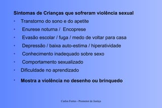 Sintomas de Crianças que sofreram violência sexual Transtorno do sono e do apetite  Enurese noturna /  Encoprese  Evasão escolar / fuga / medo de voltar para casa  Depressão / baixa auto-estima / hiperatividade Conhecimento inadequado sobre sexo Comportamento sexualizado  Dificuldade no aprendizado Mostra a violência no desenho ou brinquedo   Carlos Fortes - Promotor de Justiça 