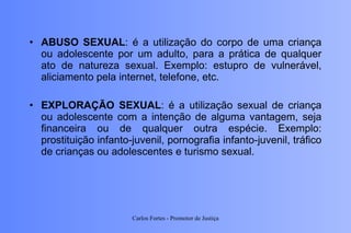 ABUSO SEXUAL : é a utilização do corpo de uma criança ou adolescente por um adulto, para a prática de qualquer ato de natureza sexual. Exemplo: estupro de vulnerável, aliciamento pela internet, telefone, etc. EXPLORAÇÃO SEXUAL : é a utilização sexual de criança ou adolescente com a intenção de alguma vantagem, seja financeira ou de qualquer outra espécie. Exemplo: prostituição infanto-juvenil, pornografia infanto-juvenil, tráfico de crianças ou adolescentes e turismo sexual. Carlos Fortes - Promotor de Justiça 
