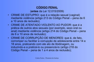 CÓDIGO PENAL ( antes  da Lei 12.015/2009) CRIME DE ESTUPRO: que é a relação sexual (vaginal) mediante violência (artigo 213 do Código Penal – pena de 6 a 10 anos de reclusão); CRIME DE ATENTADO VIOLENTO AO PUDOR: que é a prática de outros atos sexuais (por exemplo, sexo oral ou anal) mediante violência (artigo 214 do Código Penal – pena de 6 a 10 anos de reclusão); CRIME DE CORRUPÇÃO DE MENORES: que é, de fato, corromper ou facilitar a corrupção de adolescente entre 14 e 18 anos, praticando com ele ato de libidinagem, ou induzindo-a a praticá-lo ou presenciá-lo (artigo 218 do Código Penal – pena de 1 a 4 anos de reclusão); Carlos Fortes - Promotor de Justiça 