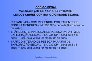 CÓDIGO PENAL M odificado pela Lei 12.015, de 07/08/2009  LEI DOS CRIMES CONTRA A DIGNIDADE SEXUAL RUFIANISMO – COM VIOLÊNCIA, POR PARENTE OU CONTRA MENORES – art. 230 CP – pena de 3 a 8 anos de reclusão; TRÁFICO INTERNACIONAL DE PESSOA PARA FIM DE EXPLORAÇÃO SEXUAL – art. 231 CP – pena de 3 a 8 anos, + 50% se a vítima for menor de 18 anos; TRÁFICO INTERNO DE PESSOA PARA FIM DE EXPLORAÇÃO SEXUAL – art. 232 CP – pena de 2 a 6 anos, + 50% se a vítima for menor de 18 anos; Carlos Fortes - Promotor de Justiça 