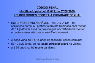 CÓDIGO PENAL M odificado pela Lei 12.015, de 07/08/2009  LEI DOS CRIMES CONTRA A DIGNIDADE SEXUAL ESTUPRO DE VULNERÁVEL – art. 217-A CP – ter conjunção carnal ou praticar outro ato libidinoso com  menor de 14 (catorze) anos ou pessoa que por deficiência mental ou outra causa, não possa escolher ou resistir.   A pena varia de 8 a 15 anos de reclusão, casos comuns; de 10 a 20 anos, se há  lesão corporal grave  na vítima; até 30 anos, se há  morte  da vítima Carlos Fortes - Promotor de Justiça 