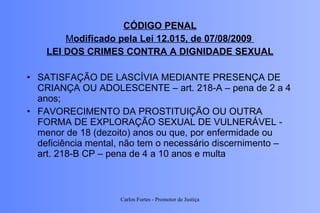 CÓDIGO PENAL M odificado pela Lei 12.015, de 07/08/2009  LEI DOS CRIMES CONTRA A DIGNIDADE SEXUAL SATISFAÇÃO DE LASCÍVIA MEDIANTE PRESENÇA DE CRIANÇA OU ADOLESCENTE   – art. 218-A – pena de 2 a 4 anos; FAVORECIMENTO DA PROSTITUIÇÃO OU OUTRA FORMA DE EXPLORAÇÃO SEXUAL DE VULNERÁVEL - menor de 18 (dezoito) anos ou que, por enfermidade ou deficiência mental, não tem o necessário discernimento – art. 218-B CP – pena de 4 a 10 anos e multa Carlos Fortes - Promotor de Justiça 