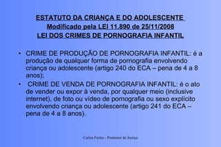 ESTATUTO DA CRIANÇA E DO ADOLESCENTE  Modificado pela LEI 11.890 de 25/11/2008 LEI DOS CRIMES DE PORNOGRAFIA INFANTIL CRIME DE PRODUÇÃO DE PORNOGRAFIA INFANTIL: é a produção de qualquer forma de pornografia envolvendo criança ou adolescente (artigo 240 do ECA – pena de 4 a 8 anos);    CRIME DE VENDA DE PORNOGRAFIA INFANTIL: é o ato de vender ou expor à venda, por qualquer meio (inclusive internet), de foto ou vídeo de pornografia ou sexo explícito envolvendo criança ou adolescente (artigo 241 do ECA – pena de 4 a 8 anos).  Carlos Fortes - Promotor de Justiça 