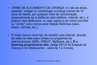 CRIME DE ALICIAMENTO DE CRIANÇA: é o ato de aliciar, assediar, instigar ou constranger a criança (menor de 12 anos de idade), por qualquer meio de comunicação (pessoalmente ao à distância: pelo telefone, internet, etc.), a praticar atos libidinosos, ou seja, passa a ser crime convidar ou “cantar” uma criança para relação libidinosa (sexo, beijos, carícias, etc.).  É muito comum esse tipo de assédio pela internet, através de salas de bate-papo (chats) ou programas de relacionamento (MSN, ORKUT, MySpace, etc.).  É o Groming propriamente dito.  (artigo 241-D do Estatuto da Criança e do Adolescente – pena de 1 a 3 anos). Carlos Fortes - Promotor de Justiça 