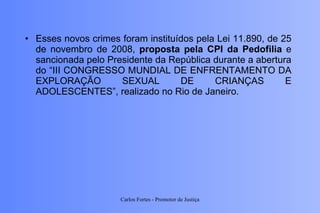Esses novos crimes foram instituídos pela Lei 11.890, de 25 de novembro de 2008,  proposta pela CPI da Pedofilia  e sancionada pelo Presidente da República durante a abertura do “III CONGRESSO MUNDIAL DE ENFRENTAMENTO DA EXPLORAÇÃO SEXUAL DE CRIANÇAS E ADOLESCENTES”, realizado no Rio de Janeiro. Carlos Fortes - Promotor de Justiça 