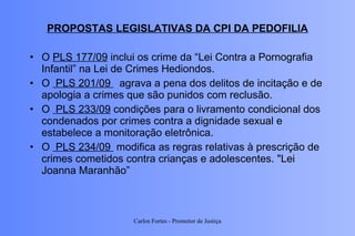 PROPOSTAS LEGISLATIVAS DA CPI DA PEDOFILIA O  PLS 177/09  inclui os crime da “Lei Contra a Pornografia Infantil” na Lei de Crimes Hediondos. O   PLS 201/09    agrava a pena dos delitos de incitação e de apologia a crimes que são punidos com reclusão.  O   PLS 233/09  condições para o livramento condicional dos condenados por crimes contra a dignidade sexual e estabelece a monitoração eletrônica. O   PLS 234/09   modifica as regras relativas à prescrição de crimes cometidos contra crianças e adolescentes. "Lei Joanna Maranhão” Carlos Fortes - Promotor de Justiça 