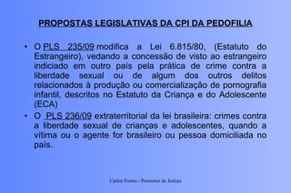 PROPOSTAS LEGISLATIVAS DA CPI DA PEDOFILIA O  PLS 235/09  modifica a Lei 6.815/80, (Estatuto do Estrangeiro), vedando a concessão de visto ao estrangeiro indiciado em outro país pela prática de crime contra a liberdade sexual ou de algum dos outros delitos relacionados à produção ou comercialização de pornografia infantil, descritos no Estatuto da Criança e do Adolescente (ECA) O   PLS 236/09  extraterritorial da lei brasileira: crimes contra a liberdade sexual de crianças e adolescentes, quando a vítima ou o agente for brasileiro ou pessoa domiciliada no país. Carlos Fortes - Promotor de Justiça 