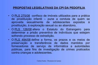PROPOSTAS LEGISLATIVAS DA CPI DA PEDOFILIA O  PLS 275/08   confisco de imóveis utilizados para a prática de prostituição infantil – pune a conduta de quem se aproveita sexualmente de adolescentes expostos à prostituição, à exploração sexual ou ao abandono,  O  PLS 126/08  altera o Estatuto do Estrangeiro para determinar a prisão preventiva de indivíduos que estejam sofrendo processo de extradição.  O  PLS 494/08  define a forma, os prazos e os meios de preservação e transferência de dados mantidos por fornecedores de serviço de informática a autoridades públicas, para fins de investigação de crimes praticados contra crianças e adolescentes. Carlos Fortes - Promotor de Justiça 