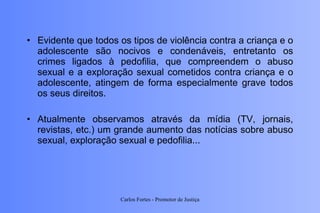 Evidente que todos os tipos de violência contra a criança e o adolescente são nocivos e condenáveis, entretanto os crimes ligados à pedofilia, que compreendem o abuso sexual e a exploração sexual cometidos contra criança e o adolescente, atingem de forma especialmente grave todos os seus direitos. Atualmente observamos através da mídia (TV, jornais, revistas, etc.) um grande aumento das notícias sobre abuso sexual, exploração sexual e pedofilia... Carlos Fortes - Promotor de Justiça 