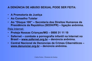A DENÚNCIA DE ABUSO SEXUAL PODE SER FEITA: A Promotoria de Justiça Ao Conselho Tutelar Ao “Disque 100” – Secretaria dos Direitos Humanos da Presidência da República (SEDH/PR) – ligação anônima. Pela Internet: Proteja Nossas Crianças/MG – 0800 31 11 19 Safernet – combate a pornografia infantil na Internet no Brasil –  www.safernet.org.br  – denúncia anônima. Central Nacional de Denúncias de Crimes Cibernéticos –  www.denunciar.org.br  – denúncia anônima. Carlos Fortes - Promotor de Justiça 