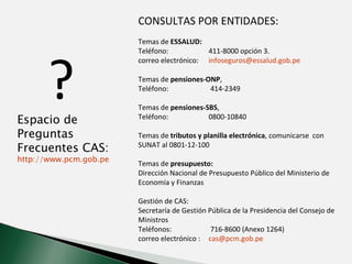 CONSULTAS POR ENTIDADES: Temas de  ESSALUD: Teléfono:  411-8000 opción 3.  correo electrónico:  [email_address] Temas de  pensiones-ONP ,  Teléfono:  414-2349 Temas de  pensiones-SBS , Teléfono:  0800-10840  Temas de  tributos y planilla electrónica , comunicarse  con SUNAT al 0801-12-100 Temas de  presupuesto: Dirección Nacional de Presupuesto Público del Ministerio de Economía y Finanzas Gestión de CAS: Secretaría de Gestión Pública de la Presidencia del Consejo de Ministros  Teléfonos:   716-8600 (Anexo 1264)  correo electrónico :  [email_address] Espacio de Preguntas Frecuentes CAS: http://www.pcm.gob.pe/InformacionGral/sgp/preguntas-cas.htm ? 