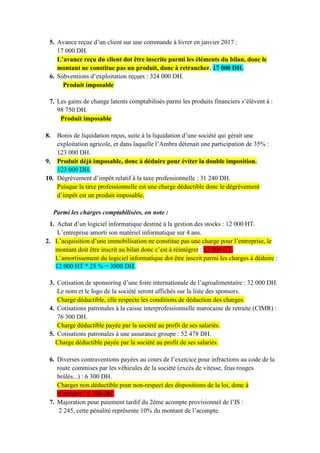 5. Avance reçue d’un client sur une commande à livrer en janvier 2017 :
17 000 DH.
L’avance reçu du client dot être inscrite parmi les éléments du bilan, donc le
montant ne constitue pas un produit, donc à retrancher. 17 000 DH.
6. Subventions d’exploitation reçues : 324 000 DH.
Produit imposable
7. Les gains de change latents comptabilisés parmi les produits financiers s’élèvent à :
98 750 DH.
Produit imposable
8. Bonis de liquidation reçus, suite à la liquidation d’une société qui gérait une
exploitation agricole, et dans laquelle l’Ambra détenait une participation de 35% :
123 000 DH.
9. Produit déjà imposable, donc à déduire pour éviter la double imposition.
123 000 DH.
10. Dégrèvement d’impôt relatif à la taxe professionnelle : 31 240 DH.
Puisque la taxe professionnelle est une charge déductible donc le dégrèvement
d’impôt est un produit imposable.
Parmi les charges comptabilisées, on note :
1. Achat d’un logiciel informatique destiné à la gestion des stocks : 12 000 HT.
L’entreprise amorti son matériel informatique sur 4 ans.
2. L’acquisition d’une immobilisation ne constitue pas une charge pour l’entreprise, le
montant doit être inscrit au bilan donc c’est à réintégrer : 12 000 HT.
L’amortissement du logiciel informatique dot être inscrit parmi les charges à déduire :
12 000 HT * 25 % = 3000 DH.
3. Cotisation de sponsoring d’une foire internationale de l’agroalimentaire : 32 000 DH.
Le nom et le logo de la société seront affichés sur la liste des sponsors.
Charge déductible, elle respecte les conditions de déduction des charges.
4. Cotisations patronales à la caisse interprofessionnelle marocaine de retraite (CIMR) :
76 300 DH.
Charge déductible payée par la société au profit de ses salariés.
5. Cotisations patronales à une assurance groupe : 52 478 DH.
Charge déductible payée par la société au profit de ses salariés.
6. Diverses contraventions payées au cours de l’exercice pour infractions au code de la
route commises par les véhicules de la société (excès de vitesse, feus rouges
brûlés...) : 6 300 DH.
Charges non déductible pour non-respect des dispositions de la loi, donc à
réintégrer : 6 300 DH.
7. Majoration pour paiement tardif du 2ème acompte provisionnel de l’IS :
2 245, cette pénalité représente 10% du montant de l’acompte.
 