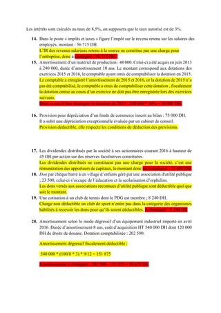 Les intérêts sont calculés au taux de 8,5%, on supposera que le taux autorisé est de 3%.
14. Dans le poste « impôts et taxes » figure l’impôt sur le revenu retenu sur les salaires des
employés, montant : 56 715 DH.
L’IR des revenus salariaux retenu à la source ne constitue pas une charge pour
l’entreprise, donc à réintégrer : 56 715 DH .
15. Amortissement d’un matériel de production : 48 000. Celui-ci a été acquis en juin 2013
à 240 000, durée d’amortissement 10 ans. Le montant correspond aux dotations des
exercices 2015 et 2016, le comptable ayant omis de comptabiliser la dotation en 2015.
Le comptable a enregistré l’amortissement de 2015 et 2016, or la dotation de 2015 n’a
pas été comptabilisé, le comptable a omis de comptabiliser cette dotation , fiscalement
la dotation omise au cours d’un exercice ne doit pas être enregistrée lors des exercices
suivants.
Dans ce cas il faut réintégrer la dotation de 2015 : 240 000 * 10% = 24 000 DH.
16. Provision pour dépréciation d’un fonds de commerce inscrit au bilan : 75 000 DH.
Il a subit une dépréciation exceptionnelle évaluée par un cabinet de conseil.
Provision déductible, elle respecte les conditions de déduction des provisions.
17. Les dividendes distribués par la société à ses actionnaires courant 2016 à hauteur de
45 DH par action sur des réserves facultatives constituées.
Les dividendes distribués ne constituent pas une charge pour la société, c’est une
rémunération des apporteurs de capitaux, le montant donc est à réntégrer : 75 000 DH.
18. Don par chèque barré à un village d’enfants géré par une association d'utilité publique
; 23 500, celui-ci s’occupe de l’éducation et la scolarisation d’orphelins.
Les dons versés aux associations reconnues d’utilité publique sont déductible quel que
soit le montant.
19. Une cotisation à un club de tennis dont le PDG est membre ; 8 240 DH.
Charge non déductible un club de sport n’entre pas dans la catégorie des organismes
habilités à recevoir les dons pour qu’ils soient déductibles. A réintégrer : 8 240 DH
20. Amortissement selon le mode dégressif d’un équipement industriel importé en avril
2016. Durée d’amortissement 8 ans, coût d’acquisition HT 540 000 DH dont 120 000
DH de droits de douane. Dotation comptabilisée : 202 500.
Amortissement dégressif fiscalement déductible :
540 000 * (100/8 * 3) * 9/12 = 151 875
Amortissement à réintégrer : 202 500 - 151 875 = 50 625 DH
 